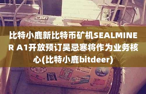 比特小鹿新比特币矿机SEALMINER A1开放预订吴忌寒将作为业务核心(比特小鹿bitdeer)