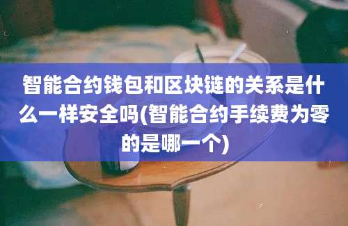 智能合约钱包和区块链的关系是什么一样安全吗(智能合约手续费为零的是哪一个)