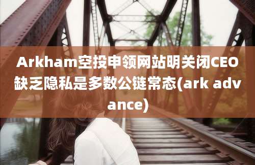 Arkham空投申领网站明关闭CEO缺乏隐私是多数公链常态(ark advance)