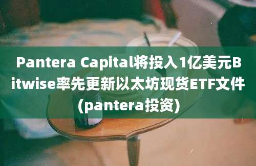 Pantera Capital将投入1亿美元Bitwise率先更新以太坊现货ETF文件(pantera投资)