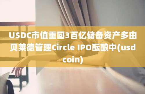 USDC市值重回3百亿储备资产多由贝莱德管理Circle IPO酝酿中(usdcoin)