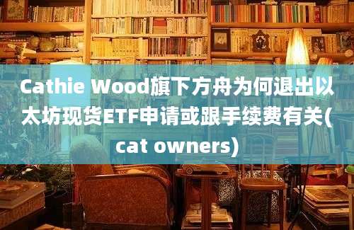 Cathie Wood旗下方舟为何退出以太坊现货ETF申请或跟手续费有关(cat owners)