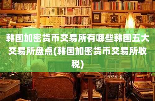 韩国加密货币交易所有哪些韩国五大交易所盘点(韩国加密货币交易所收税)