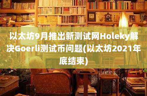 以太坊9月推出新测试网Holeky解决Goerli测试币问题(以太坊2021年底结束)