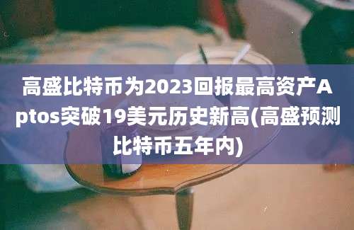 高盛比特币为2023回报最高资产Aptos突破19美元历史新高(高盛预测比特币五年内)