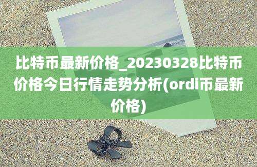 比特币最新价格_20230328比特币价格今日行情走势分析(ordi币最新价格)