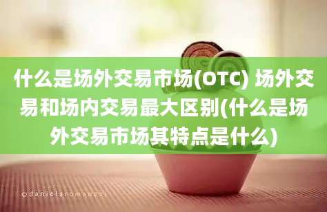 什么是场外交易市场(OTC) 场外交易和场内交易最大区别(什么是场外交易市场其特点是什么)