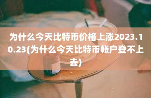 为什么今天比特币价格上涨2023.10.23(为什么今天比特币帐户登不上去)