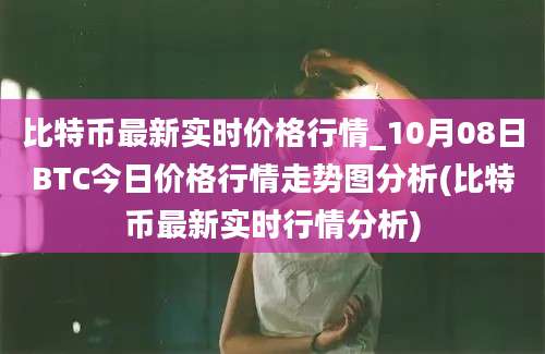 比特币最新实时价格行情_10月08日BTC今日价格行情走势图分析(比特币最新实时行情分析)