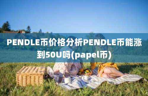 PENDLE币价格分析PENDLE币能涨到50U吗(papel币)