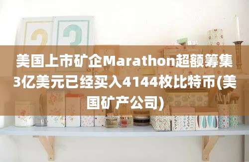 美国上市矿企Marathon超额筹集3亿美元已经买入4144枚比特币(美国矿产公司)