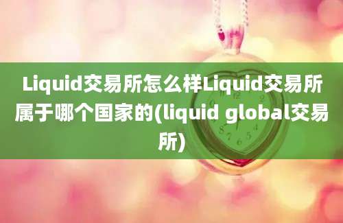 Liquid交易所怎么样Liquid交易所属于哪个国家的(liquid global交易所)