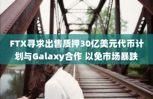 FTX寻求出售质押30亿美元代币计划与Galaxy合作 以免市场暴跌