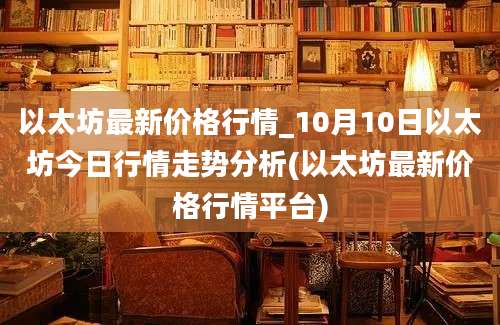 以太坊最新价格行情_10月10日以太坊今日行情走势分析(以太坊最新价格行情平台)