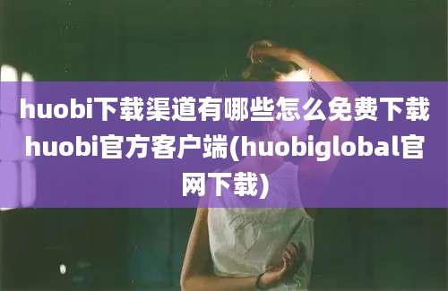 huobi下载渠道有哪些怎么免费下载huobi官方客户端(huobiglobal官网下载)