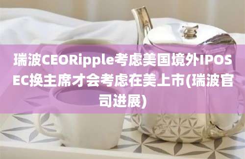 瑞波CEORipple考虑美国境外IPOSEC换主席才会考虑在美上市(瑞波官司进展)