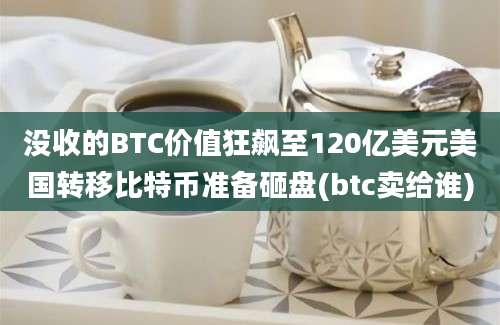 没收的BTC价值狂飙至120亿美元美国转移比特币准备砸盘(btc卖给谁)