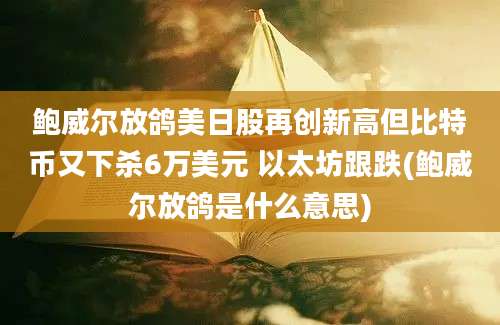 鲍威尔放鸽美日股再创新高但比特币又下杀6万美元 以太坊跟跌(鲍威尔放鸽是什么意思)