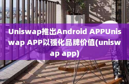 Uniswap推出Android APPUniswap APP以强化品牌价值(uniswap app)