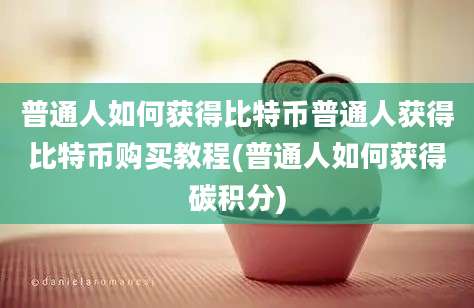 普通人如何获得比特币普通人获得比特币购买教程(普通人如何获得碳积分)