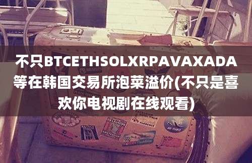 不只BTCETHSOLXRPAVAXADA等在韩国交易所泡菜溢价(不只是喜欢你电视剧在线观看)