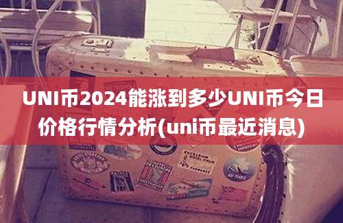 UNI币2024能涨到多少UNI币今日价格行情分析(uni币最近消息)