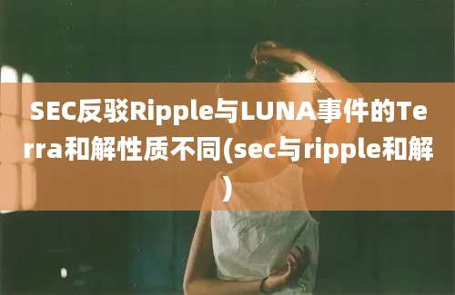 SEC反驳Ripple与LUNA事件的Terra和解性质不同(sec与ripple和解)