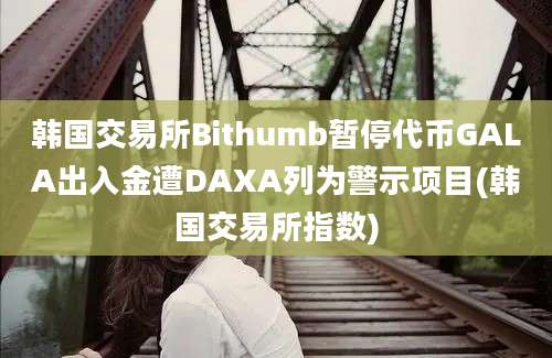 韩国交易所Bithumb暂停代币GALA出入金遭DAXA列为警示项目(韩国交易所指数)