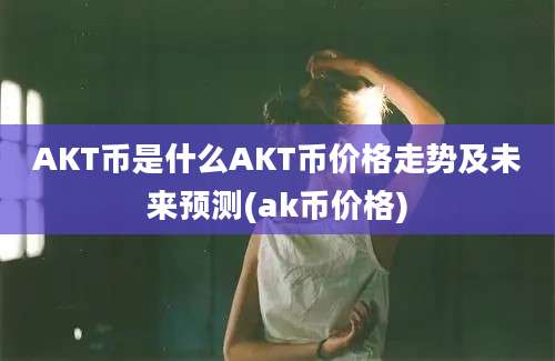 AKT币是什么AKT币价格走势及未来预测(ak币价格)