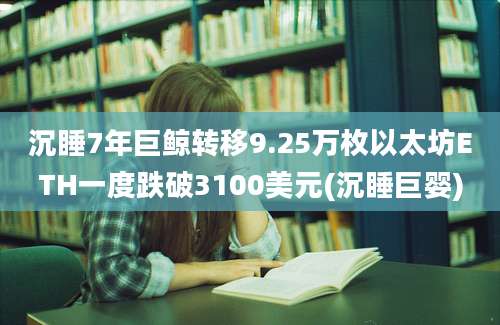 沉睡7年巨鲸转移9.25万枚以太坊ETH一度跌破3100美元(沉睡巨婴)