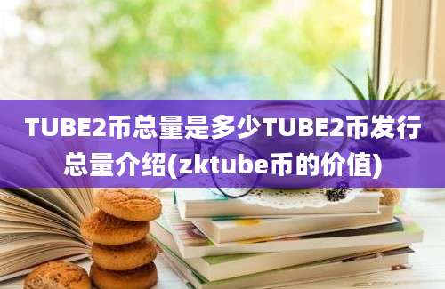 TUBE2币总量是多少TUBE2币发行总量介绍(zktube币的价值)