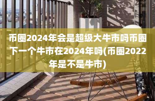 币圈2024年会是超级大牛市吗币圈下一个牛市在2024年吗(币圈2022年是不是牛市)