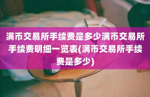 满币交易所手续费是多少满币交易所手续费明细一览表(满币交易所手续费是多少)