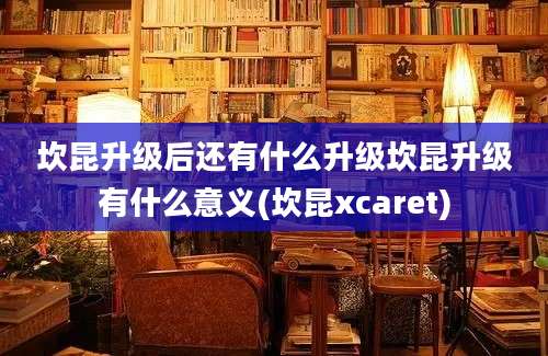 坎昆升级后还有什么升级坎昆升级有什么意义(坎昆xcaret)