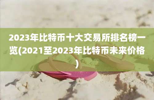 2023年比特币十大交易所排名榜一览(2021至2023年比特币未来价格)