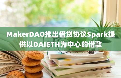 MakerDAO推出借贷协议Spark提供以DAIETH为中心的借款