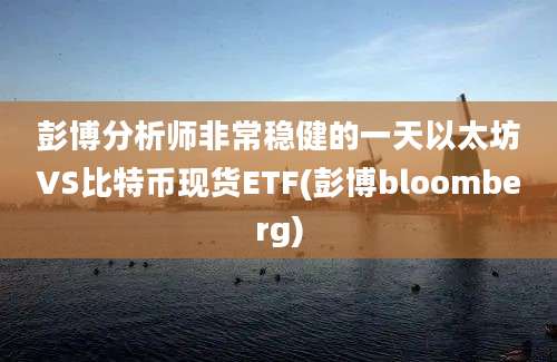 彭博分析师非常稳健的一天以太坊VS比特币现货ETF(彭博bloomberg)