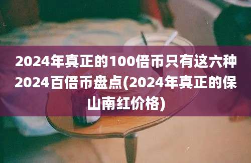 2024年真正的100倍币只有这六种2024百倍币盘点(2024年真正的保山南红价格)