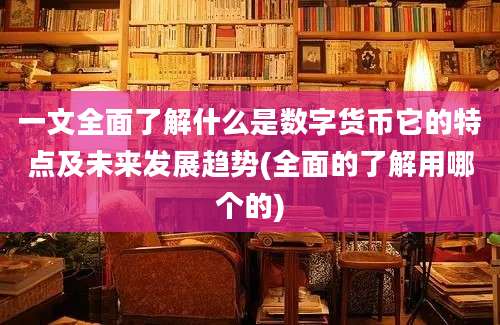 一文全面了解什么是数字货币它的特点及未来发展趋势(全面的了解用哪个的)