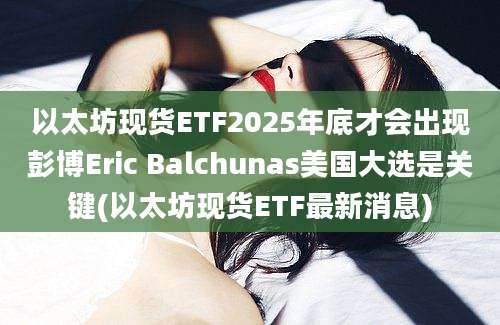 以太坊现货ETF2025年底才会出现彭博Eric Balchunas美国大选是关键(以太坊现货ETF最新消息)