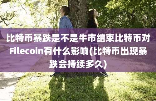 比特币暴跌是不是牛市结束比特币对Filecoin有什么影响(比特币出现暴跌会持续多久)