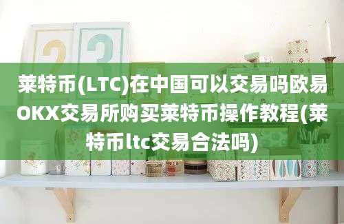 莱特币(LTC)在中国可以交易吗欧易OKX交易所购买莱特币操作教程(莱特币ltc交易合法吗)