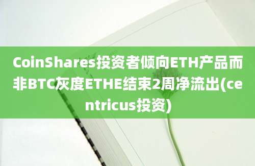 CoinShares投资者倾向ETH产品而非BTC灰度ETHE结束2周净流出(centricus投资)