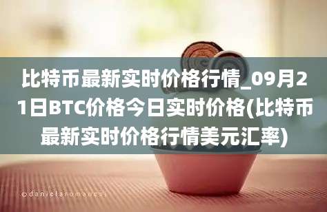 比特币最新实时价格行情_09月21日BTC价格今日实时价格(比特币最新实时价格行情美元汇率)