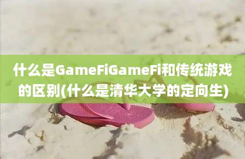 什么是GameFiGameFi和传统游戏的区别(什么是清华大学的定向生)