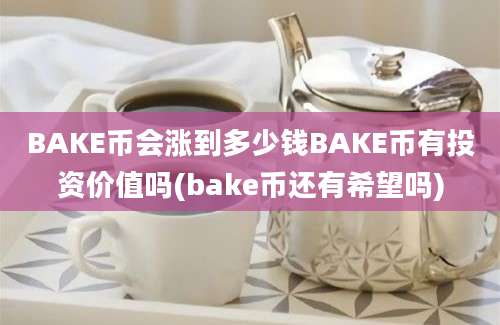 BAKE币会涨到多少钱BAKE币有投资价值吗(bake币还有希望吗)