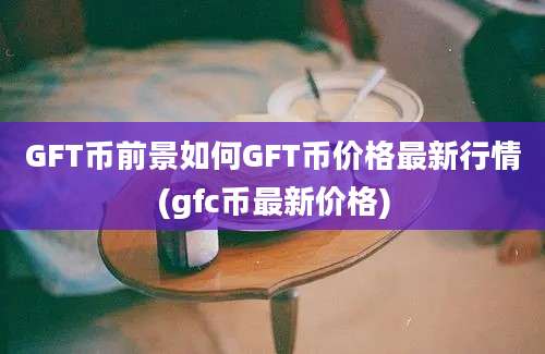 GFT币前景如何GFT币价格最新行情(gfc币最新价格)