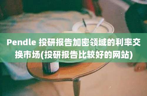 Pendle 投研报告加密领域的利率交换市场(投研报告比较好的网站)