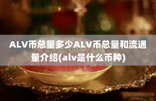 ALV币总量多少ALV币总量和流通量介绍(alv是什么币种)