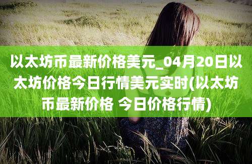 以太坊币最新价格美元_04月20日以太坊价格今日行情美元实时(以太坊币最新价格 今日价格行情)